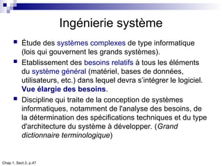 Chap.1, Sect.3, p.47
Ingénierie système
 Étude des systèmes complexes de type informatique
(lois qui gouvernent les grands systèmes).
 Etablissement des besoins relatifs à tous les éléments
du système général (matériel, bases de données,
utilisateurs, etc.) dans lequel devra s’intégrer le logiciel.
Vue élargie des besoins.
 Discipline qui traite de la conception de systèmes
informatiques, notamment de l'analyse des besoins, de
la détermination des spécifications techniques et du type
d'architecture du système à développer. (Grand
dictionnaire terminologique)
 
