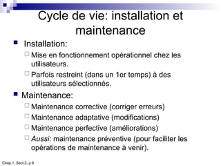 Chap.1, Sect.3, p.8
Cycle de vie: installation et
maintenance
 Installation:
 Mise en fonctionnement opérationnel chez les
utilisateurs.
 Parfois restreint (dans un 1er temps) à des
utilisateurs sélectionnés.
 Maintenance:
 Maintenance corrective (corriger erreurs)
 Maintenance adaptative (modifications)
 Maintenance perfective (améliorations)
 Aussi: maintenance préventive (pour faciliter les
opérations de maintenance à venir).
 