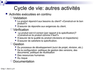 Chap.1, Sect.3, p.9
Cycle de vie: autres activités
 Activités exécutées en continu
 Validation
 Le produit répond-il aux besoins du client? «Construit-on le bon
produit?»
 S’assurer de répondre aux exigences du client.
 Vérification
 Le produit est-t-il correct (par rapport à la spécification)?
«Construit-on le produit comme il faut?»
 S’assurer de la qualité du produit (révisions et inspections)
 S’assurer de satisfaire la spécification.
 Gestion
 Du processus de développement (suivi de projet, révision, etc.)
 De la configuration: politique de gestion des versions, des
documents, politique de réutilisation
 Des ressources humaines
 Du risque
 Documentation
 