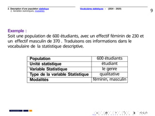 2. Description d’une population statistique
2. Variables statistiques, modalités 9
Exemple :
Soit une population de 600 étudiants, avec un eﬀectif féminin de 230 et
un eﬀectif masculin de 370 . Traduisons ces informations dans le
vocabulaire de la statistique descriptive.
Population 600 étudiants
Unité statistique étudiant
Variable Statistique le genre
Type de la variable Statistique qualitative
Modalités féminin, masculin
. . . . . . . . . . . . . . . . . . . .
. . . . . . . . . . . . . . . . . . . .
PR. Ismail EL HAKKI
Vocabulaires statistiques - (2024 - 2025)
 