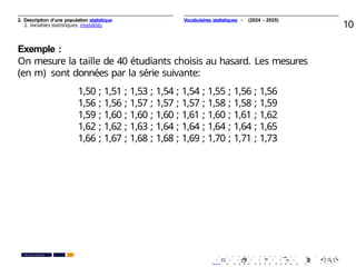 2. Description d’une population statistique
2. Variables statistiques, modalités 10
Exemple :
On mesure la taille de 40 étudiants choisis au hasard. Les mesures
(en m) sont données par la série suivante:
1,50 ; 1,51 ; 1,53 ; 1,54 ; 1,54 ; 1,55 ; 1,56 ; 1,56
1,56 ; 1,56 ; 1,57 ; 1,57 ; 1,57 ; 1,58 ; 1,58 ; 1,59
1,59 ; 1,60 ; 1,60 ; 1,60 ; 1,61 ; 1,60 ; 1,61 ; 1,62
1,62 ; 1,62 ; 1,63 ; 1,64 ; 1,64 ; 1,64 ; 1,64 ; 1,65
1,66 ; 1,67 ; 1,68 ; 1,68 ; 1,69 ; 1,70 ; 1,71 ; 1,73
. . . . . . . . . . . . . . . . . . . .
. . . . . . . . . . . . . . . . . . . .
PR. Ismail EL HAKKI
Vocabulaires statistiques - (2024 - 2025)
 