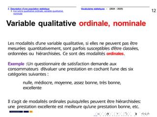 2. Description d’une population statistique
3. Variable qualitative ordinale, variable qualitative
nominale
12
Variable qualitative ordinale, nominale
Les modalités d’une variable qualitative, si elles ne peuvent pas être
mesurées quantitativement, sont parfois susceptibles d’être classées,
ordonnées ou hiérarchisées. Ce sont des modalités ordinales.
Exemple :Un questionnaire de satisfaction demande aux
consommateurs d’évaluer une prestation en cochant l’une des six
catégories suivantes :
nulle, médiocre, moyenne, assez bonne, très bonne,
excellente
Il s’agit de modalités ordinales puisqu’elles peuvent être hiérarchisées:
une prestation excellente est meilleure qu’une prestation bonne, etc.
. . . . . . . . . . . . . . . . . . . .
. . . . . . . . . . . . . . . . . . . .
PR. Ismail EL HAKKI
Vocabulaires statistiques - (2024 - 2025)
 