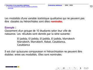 2. Description d’une population statistique
3. Variable qualitative ordinale, variable qualitative
nominale
13
Les modalités d’une variable statistique qualitative qui ne peuvent pas
être classées ou hiérarchisées sont dites nominales.
Exemple :
Classement d’un groupe de 10 étudiants selon leur ville de
naissance. Les résultats sont donnés par la série suivante:
El Jadida, El Jadida, El Jadida, El Jadida, Marrakech
Marrakech, Marrakech, Rabat, Casablanca,
Casablanca
Il est clair qu’aucune comparaison ni hiérarchisation ne peuvent être
établies entre ces modalités. Elles sont nominales.
. . . . . . . . . . . . . . . . . . . .
. . . . . . . . . . . . . . . . . . . .
PR. Ismail EL HAKKI
Vocabulaires statistiques - (2024 - 2025)
 
