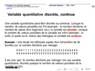 2. Description d’une population statistique
4. Variable quantitative discrète, variable quantitative
continue
14
Variable quantitative discrète, continue
Une variable quantitative peut-être discrète ou continue. Lorsque le
nombre de valeurs possibles est ﬁni (exemple : le nombre d’enfants, le
nombre de pièces d’un logement, etc.), la variable est discrète. Lorsque
le nombre de valeurs possibles de la variable est inﬁni (exemple : la
taille, le poids ou le revenu des ménages), la variable est continue.
Exemple : Une étude est eﬀectuée auprès d’un échantillon de 56
familles sur le nombre d’enfants par ménage:
0 0 0 1 1 1 1 1 2 2 2 2 2 2 2 2 3 3 3 3 3 3 3 4 4 4 4 4
4 4 4 4 4 4 4 4 4 5 5 5 5 5 5 5 5 5 6 6 6 6 6 6 7 7 8 9
Il est clair que "le nombre d’enfants par ménage" est une variable
quantitative discrète puisque le nombre de valeurs possibles de la
variable est ﬁni. . . . . . . . . . . . . . . . . . . . .
. . . . . . . . . . . . . . . . . . . .
PR. Ismail EL HAKKI
Vocabulaires statistiques - (2024 - 2025)
 