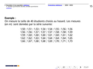2. Description d’une population statistique
4. Variable quantitative discrète, variable quantitative
continue
15
Exemple :
On mesure la taille de 40 étudiants choisis au hasard. Les mesures
(en m) sont données par la série suivante:
1,50 ; 1,51 ; 1,53 ; 1,54 ; 1,54 ; 1,55 ; 1,56 ; 1,56
1,56 ; 1,56 ; 1,57 ; 1,57 ; 1,57 ; 1,58 ; 1,58 ; 1,59
1,59 ; 1,60 ; 1,60 ; 1,60 ; 1,61 ; 1,60 ; 1,61 ; 1,62
1,62 ; 1,62 ; 1,63 ; 1,64 ; 1,64 ; 1,64 ; 1,64 ; 1,65
1,66 ; 1,67 ; 1,68 ; 1,68 ; 1,69 ; 1,70 ; 1,71 ; 1,73
. . . . . . . . . . . . . . . . . . . .
. . . . . . . . . . . . . . . . . . . .
PR. Ismail EL HAKKI
Vocabulaires statistiques - (2024 - 2025)
 