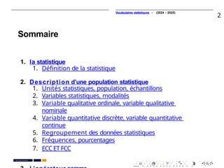 Vocabulaires statistiques - (2024 - 2025)
2
Sommaire
1. la statistique
1. Déﬁnition de la statistique
2. Description d’une population statistique
1. Unités statistiques, population, échantillons
2. Variables statistiques, modalités
3. Variable qualitative ordinale, variable qualitative
nominale
4. Variable quantitative discrète, variable quantitative
continue
5. Regroupement des données statistiques
6. Fréquences, pourcentages
7. ECC ET FCC
. . . . . . . . . . . . . . . . . . . .
. . . . . . . . . . . . . . . . . . . .
Pr. Anouar EL HARRAK
PR. Ismail EL HAKKI
 