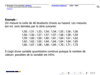 2. Description d’une population statistique
4. Variable quantitative discrète, variable quantitative
continue
15
Exemple :
On mesure la taille de 40 étudiants choisis au hasard. Les mesures
(en m) sont données par la série suivante:
1,50 ; 1,51 ; 1,53 ; 1,54 ; 1,54 ; 1,55 ; 1,56 ; 1,56
1,56 ; 1,56 ; 1,57 ; 1,57 ; 1,57 ; 1,58 ; 1,58 ; 1,59
1,59 ; 1,60 ; 1,60 ; 1,60 ; 1,61 ; 1,60 ; 1,61 ; 1,62
1,62 ; 1,62 ; 1,63 ; 1,64 ; 1,64 ; 1,64 ; 1,64 ; 1,65
1,66 ; 1,67 ; 1,68 ; 1,68 ; 1,69 ; 1,70 ; 1,71 ; 1,73
Il s’agit d’une variable quantitative continue puisque le nombre de
valeurs possibles de la variable est inﬁni.
. . . . . . . . . . . . . . . . . . . .
. . . . . . . . . . . . . . . . . . . .
PR. Ismail EL HAKKI
Vocabulaires statistiques - (2024 - 2025)
 