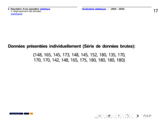 2. Description d’une population statistique
5. Regroupement des données
statistiques
17
Données présentées individuellement (Série de données brutes):
{148, 165, 145, 173, 148, 145, 152, 180, 135, 170,
170, 170, 142, 148, 165, 175, 180, 180, 180, 180}
. . . . . . . . . . . . . . . . . . . .
. . . . . . . . . . . . . . . . . . . .
PR. Ismail EL HAKKI
Vocabulaires statistiques - (2024 - 2025)
 