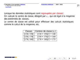 2. Description d’une population statistique
5. Regroupement des données
statistiques
21
Lorsque les données statistiques sont regroupées par classes :
On calcule le centre de classe, désigné par ci , qui est égal à la moyenne
des extrémités de classes.
Le centre de classe est utilisé pour eﬀectuer des calculs statistiques
comme le calcul de la moyenne, etc.
Classes Centres de classe (ci)
[130; 150[ (130 + 150)/2 = 140
[150; 170[ (150 + 170)/2 = 160
[170; 180] (170 + 180)/2 = 175
. . . . . . . . . . . . . . . . . . . .
. . . . . . . . . . . . . . . . . . . .
PR. Ismail EL HAKKI
Vocabulaires statistiques - (2024 - 2025)
 