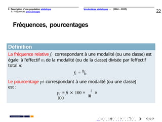 2. Description d’une population statistique
6. Fréquences, pourcentages 22
Fréquences, pourcentages
Déﬁnition
La fréquence relative fi correspondant à une modalité (ou une classe) est
égale à l’eﬀectif ni de la modalité (ou de la classe) divisée par l’eﬀectif
total n:
fi =
ni
i
n
Le pourcentage pi correspondant à une modalité (ou une classe)
est :
n
i
n
p = ﬁ × 100 = ×
100
. . . . . . . . . . . . . . . . . . . .
. . . . . . . . . . . . . . . . . . . .
PR. Ismail EL HAKKI
Vocabulaires statistiques - (2024 - 2025)
 