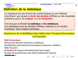 1. la statistique
1. Déﬁnition de la
statistique
4
Déﬁnition de la statistique
La statistique est une branche de mathématiques et une méthode
scientiﬁque qui consiste à réunir des données chiﬀrées sur des ensembles
nombreux, puis à les analyser et à les interpréter.
Il ne faut pas confondre la statistique et les statistiques.
Les statistiques sont les données chiﬀrées collectées ou le résultat
numérique d’une analyse statistique.
. . . . . . . . . . . . . . . . . . . .
. . . . . . . . . . . . . . . . . . . .
Pr. Anouar EL HARRAK
PR. Ismail EL HAKKI
Vocabulaires statistiques - (2024 - 2025)
•Rôle Économique :
•Résumé des données (moyennes, médianes).
•Identification des tendances économiques (croissance, inflation).
•Rôle Financier :
•Évaluation des risques d'investissement (écart-type).
•Analyse de la performance des actifs (rendements moyens).
Importance de la Statistique Descriptive dans l'Analyse Économique
et Financière
 