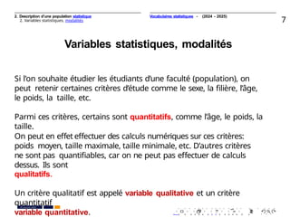 2. Description d’une population statistique
2. Variables statistiques, modalités 7
Variables statistiques, modalités
Si l’on souhaite étudier les étudiants d’une faculté (population), on
peut retenir certaines critères d’étude comme le sexe, la ﬁlière, l’âge,
le poids, la taille, etc.
Parmi ces critères, certains sont quantitatifs, comme l’âge, le poids, la
taille.
On peut en eﬀet eﬀectuer des calculs numériques sur ces critères:
poids moyen, taille maximale, taille minimale, etc. D’autres critères
ne sont pas quantiﬁables, car on ne peut pas eﬀectuer de calculs
dessus. Ils sont
qualitatifs.
Un critère qualitatif est appelé variable qualitative et un critère
quantitatif
variable quantitative.
. . . . . . . . . . . . . . . . . . . .
. . . . . . . . . . . . . . . . . . . .
PR. Ismail EL HAKKI
Vocabulaires statistiques - (2024 - 2025)
 