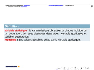 2. Description d’une population statistique
2. Variables statistiques, modalités 8
Déﬁnition
Variable statistique : la caractéristique observée sur chaque individu de
la population. On peut distinguer deux types : variable qualitative et
variable quantitative.
modalités : Les valeurs possibles prises par la variable statistique.
. . . . . . . . . . . . . . . . . . . .
. . . . . . . . . . . . . . . . . . . .
PR. Ismail EL HAKKI
Vocabulaires statistiques - (2024 - 2025)
 
