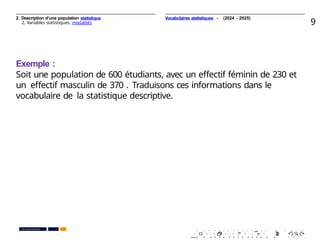 2. Description d’une population statistique
2. Variables statistiques, modalités 9
Exemple :
Soit une population de 600 étudiants, avec un eﬀectif féminin de 230 et
un eﬀectif masculin de 370 . Traduisons ces informations dans le
vocabulaire de la statistique descriptive.
. . . . . . . . . . . . . . . . . . . .
. . . . . . . . . . . . . . . . . . . .
PR. Ismail EL HAKKI
Vocabulaires statistiques - (2024 - 2025)
 