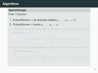 Algorithme
Apprentissage
Pour N epochs :
1. Échantillonner m de données réelles x1, . . . , xm ∼∈ D
2. Échantillonner m bruits z1, . . . , zm ∼ pz
3. Faire une étape du descente de gradient sur les paramètres θ du
générateur (minθ) :
∇θV(Gθ, Dϕ) =
1
m
∇θ
m
X
i=1
log (1 − Dϕ(Gθ(zi)))
4. Faire une étape de montée de gradient sur les paramètres ϕ du
discriminateur (maxϕ) :
∇ϕV(Gθ, Dϕ) =
1
m
∇ϕ
m
X
i=1
[log Dϕ(xi) + log(1 − Dϕ(Gθ(zi)))]
7
 