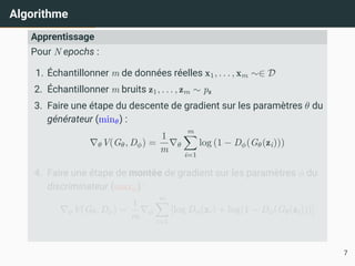 Algorithme
Apprentissage
Pour N epochs :
1. Échantillonner m de données réelles x1, . . . , xm ∼∈ D
2. Échantillonner m bruits z1, . . . , zm ∼ pz
3. Faire une étape du descente de gradient sur les paramètres θ du
générateur (minθ) :
∇θV(Gθ, Dϕ) =
1
m
∇θ
m
X
i=1
log (1 − Dϕ(Gθ(zi)))
4. Faire une étape de montée de gradient sur les paramètres ϕ du
discriminateur (maxϕ) :
∇ϕV(Gθ, Dϕ) =
1
m
∇ϕ
m
X
i=1
[log Dϕ(xi) + log(1 − Dϕ(Gθ(zi)))]
7
 