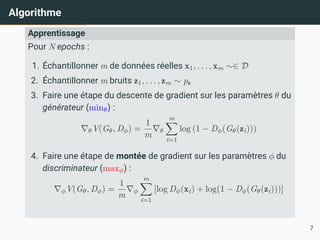 Algorithme
Apprentissage
Pour N epochs :
1. Échantillonner m de données réelles x1, . . . , xm ∼∈ D
2. Échantillonner m bruits z1, . . . , zm ∼ pz
3. Faire une étape du descente de gradient sur les paramètres θ du
générateur (minθ) :
∇θV(Gθ, Dϕ) =
1
m
∇θ
m
X
i=1
log (1 − Dϕ(Gθ(zi)))
4. Faire une étape de montée de gradient sur les paramètres ϕ du
discriminateur (maxϕ) :
∇ϕV(Gθ, Dϕ) =
1
m
∇ϕ
m
X
i=1
[log Dϕ(xi) + log(1 − Dϕ(Gθ(zi)))]
7
 