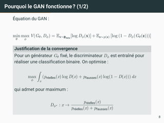 Pourquoi le GAN fonctionne? (1/2)
Équation du GAN :
min
θ
max
ϕ
V(Gθ, Dϕ) = Ex∼pdata
[log Dϕ(x)] + Ez∼p(z) [log (1 − Dϕ(Gθ(z)))]
Justification de la convergence
Pour un générateur Gθ fixé, le discriminateur Dϕ est entraîné pour
réaliser une classification binaire. On optimise :
max
ϕ
Z
x
(préelles(x) log D(x) + pfausses(x) log(1 − D(x))) dx
qui admet pour maximum :
Dϕ∗ : x →
préelles(x)
préelles(x) + pfausses(x)
8
 