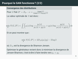 Pourquoi le GAN fonctionne? (2/2)
Convergence des distributions
Pour G fixé D∗
= Dϕ∗ : x → préelles(x)
préelles(x)+pfausses(x)
La valeur optimale de V est donc :
min
θ
V(G, D∗
) =
Z
x

pr(x) log
pr(x)
pr(x) + pf(x)
+ pf(x) log
pf(x)
pr(x) + pf(x)

dx
Et on peut montrer que :
min
θ
V(G, D∗
) = 2DJS(pr||pf) − 2 log 2
où DJS est la divergence de Shannon-Jensen.
Optimiser le générateur revient donc à minimiser la divergence de
Jensen-Shannon, c’est-à-dire à faire tendre vers pr = pf.
9
 