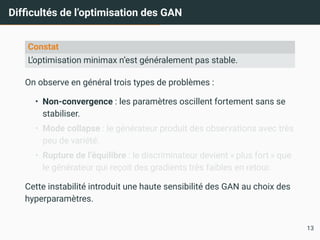 Difficultés de l’optimisation des GAN
Constat
L’optimisation minimax n’est généralement pas stable.
On observe en général trois types de problèmes :
• Non-convergence : les paramètres oscillent fortement sans se
stabiliser.
• Mode collapse : le générateur produit des observations avec très
peu de variété.
• Rupture de l’équilibre : le discriminateur devient « plus fort » que
le générateur qui reçoit des gradients très faibles en retour.
Cette instabilité introduit une haute sensibilité des GAN au choix des
hyperparamètres.
13
 