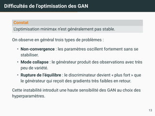 Difficultés de l’optimisation des GAN
Constat
L’optimisation minimax n’est généralement pas stable.
On observe en général trois types de problèmes :
• Non-convergence : les paramètres oscillent fortement sans se
stabiliser.
• Mode collapse : le générateur produit des observations avec très
peu de variété.
• Rupture de l’équilibre : le discriminateur devient « plus fort » que
le générateur qui reçoit des gradients très faibles en retour.
Cette instabilité introduit une haute sensibilité des GAN au choix des
hyperparamètres.
13
 