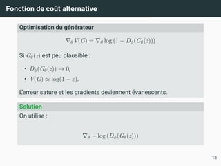 Fonction de coût alternative
Optimisation du générateur
∇θV(G) = ∇θ log (1 − Dϕ(Gθ(z)))
Si Gθ(z) est peu plausible :
• Dϕ(Gθ(z)) → 0,
• V(G) ≃ log(1 − ε).
L’erreur sature et les gradients deviennent évanescents.
Solution
On utilise :
∇θ − log (Dϕ(Gθ(z)))
18
 