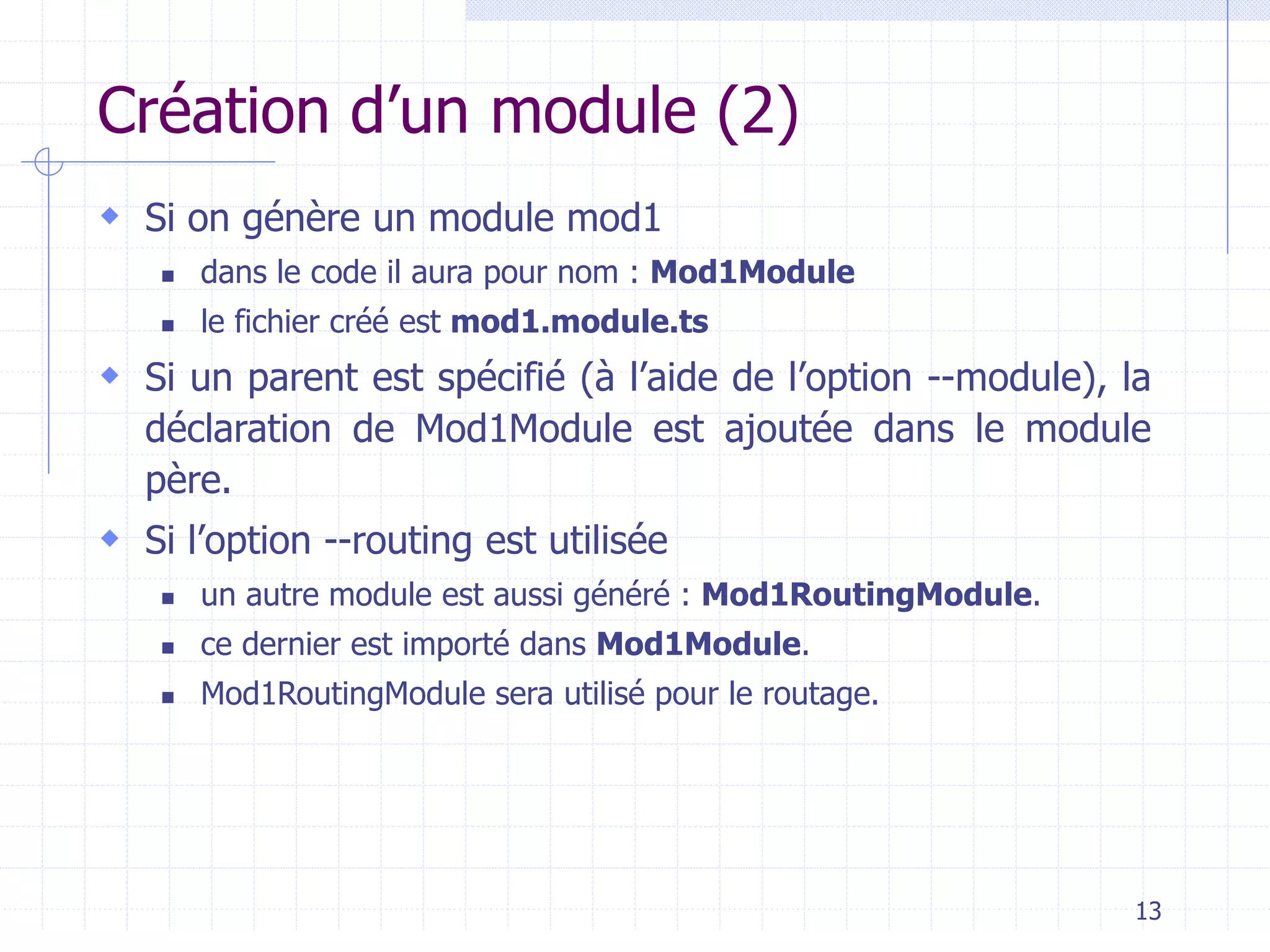Création d’un module (2)
 Si on génère un module mod1
◼ dans le code il aura pour nom : Mod1Module
◼ le fichier créé est mod1.module.ts
 Si un parent est spécifié (à l’aide de l’option --module), la
déclaration de Mod1Module est ajoutée dans le module
père.
 Si l’option --routing est utilisée
◼ un autre module est aussi généré : Mod1RoutingModule.
◼ ce dernier est importé dans Mod1Module.
◼ Mod1RoutingModule sera utilisé pour le routage.
13
 