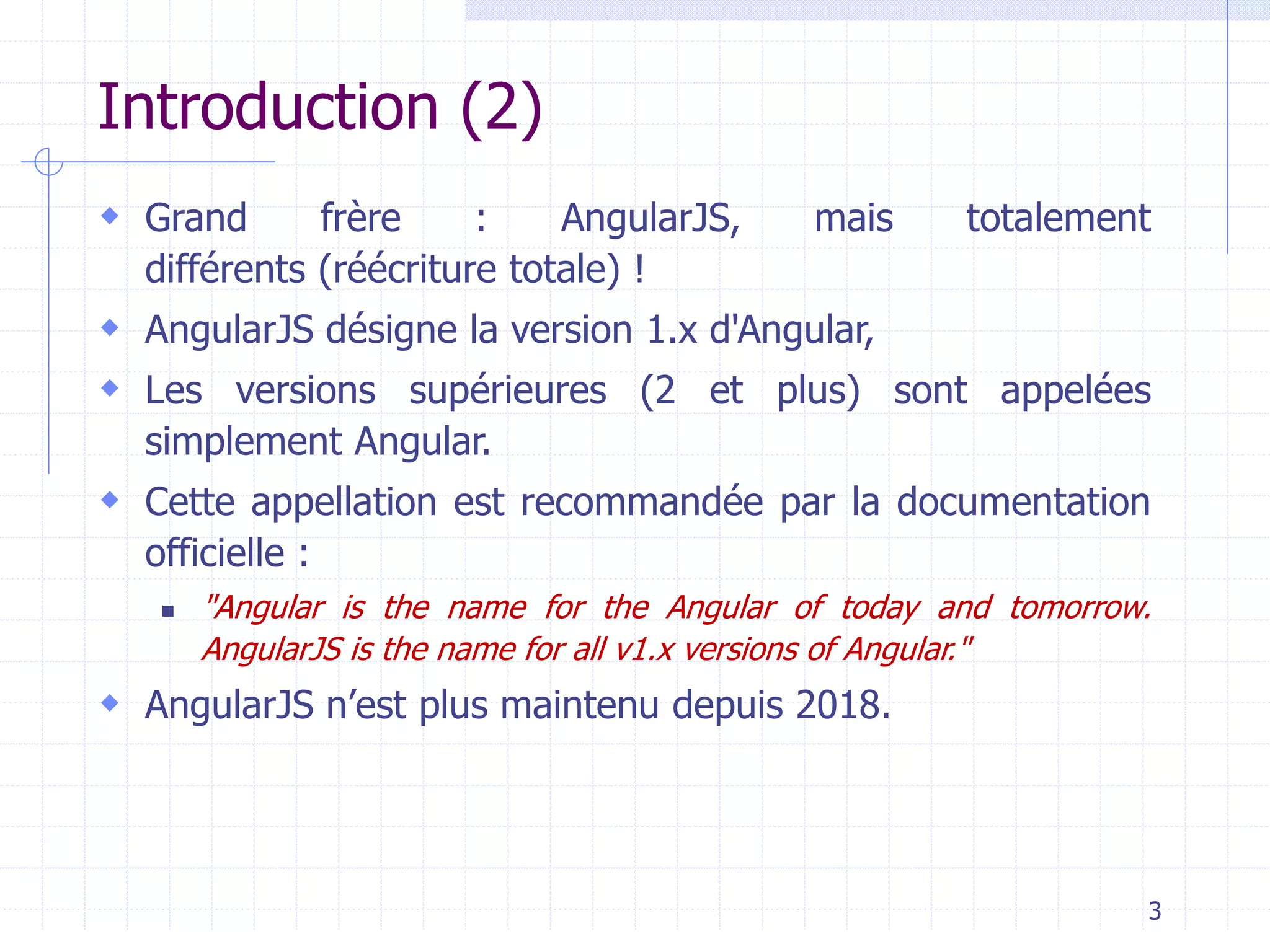 Introduction (2)
 Grand frère : AngularJS, mais totalement
différents (réécriture totale) !
 AngularJS désigne la version 1.x d'Angular,
 Les versions supérieures (2 et plus) sont appelées
simplement Angular.
 Cette appellation est recommandée par la documentation
officielle :
◼ "Angular is the name for the Angular of today and tomorrow.
AngularJS is the name for all v1.x versions of Angular."
 AngularJS n’est plus maintenu depuis 2018.
3
 