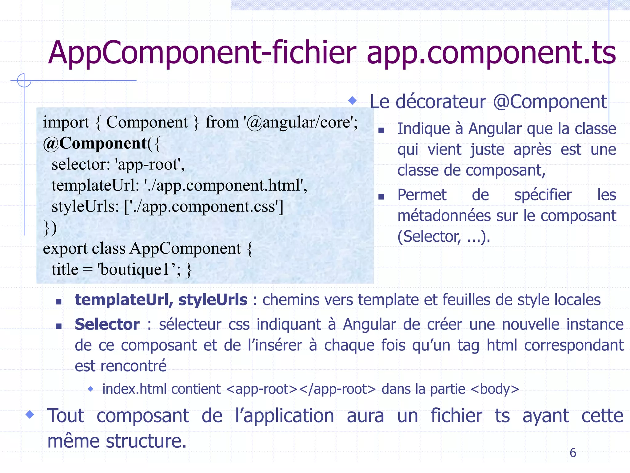 AppComponent-fichier app.component.ts
import { Component } from '@angular/core';
@Component({
selector: 'app-root',
templateUrl: './app.component.html',
styleUrls: ['./app.component.css']
})
export class AppComponent {
title = 'boutique1’; }
◼ templateUrl, styleUrls : chemins vers template et feuilles de style locales
◼ Selector : sélecteur css indiquant à Angular de créer une nouvelle instance
de ce composant et de l’insérer à chaque fois qu’un tag html correspondant
est rencontré
 index.html contient <app-root></app-root> dans la partie <body>
 Tout composant de l’application aura un fichier ts ayant cette
même structure.
 Le décorateur @Component
◼ Indique à Angular que la classe
qui vient juste après est une
classe de composant,
◼ Permet de spécifier les
métadonnées sur le composant
(Selector, ...).
6
 
