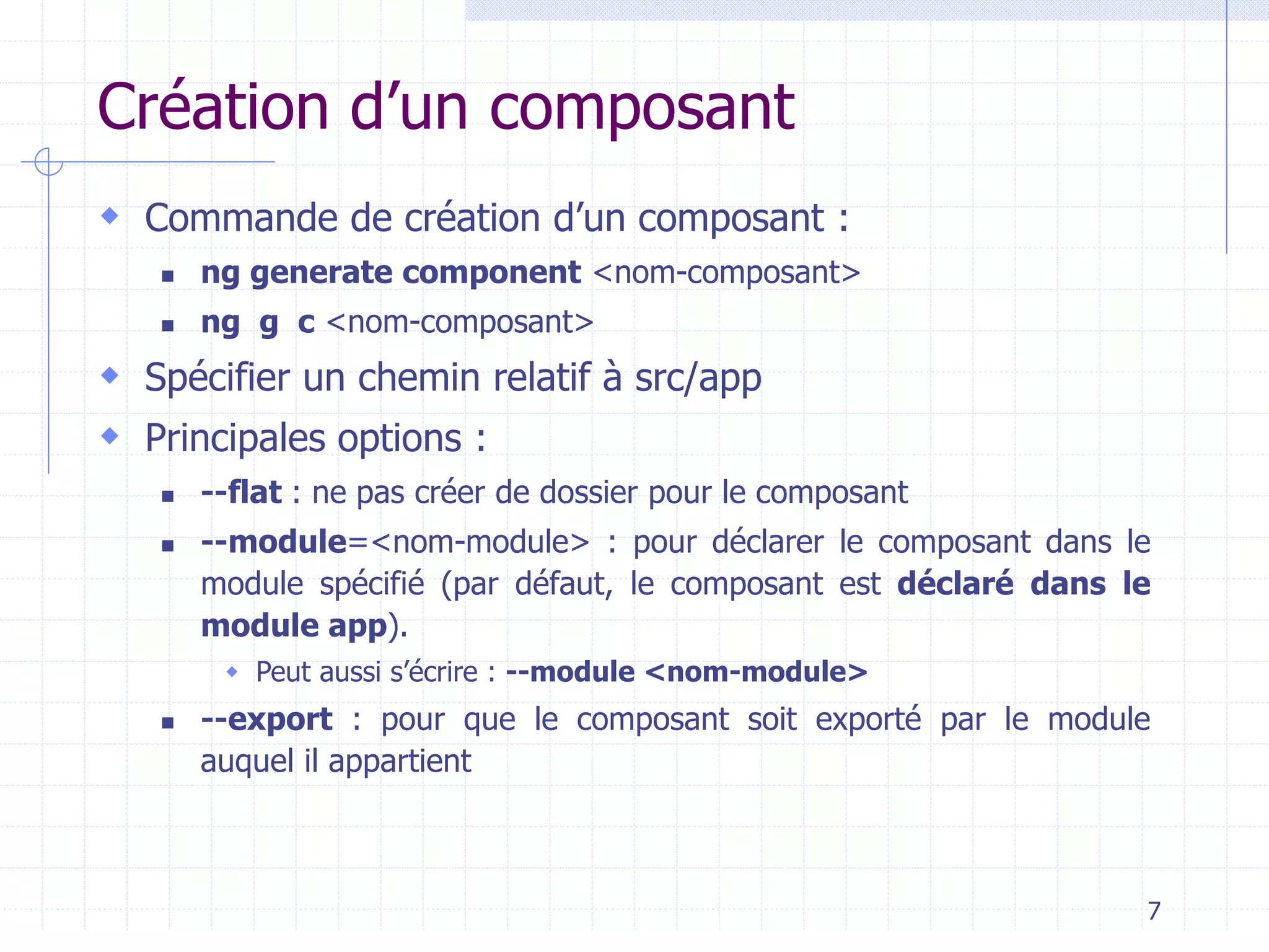 Création d’un composant
 Commande de création d’un composant :
◼ ng generate component <nom-composant>
◼ ng g c <nom-composant>
 Spécifier un chemin relatif à src/app
 Principales options :
◼ --flat : ne pas créer de dossier pour le composant
◼ --module=<nom-module> : pour déclarer le composant dans le
module spécifié (par défaut, le composant est déclaré dans le
module app).
 Peut aussi s’écrire : --module <nom-module>
◼ --export : pour que le composant soit exporté par le module
auquel il appartient
7
 