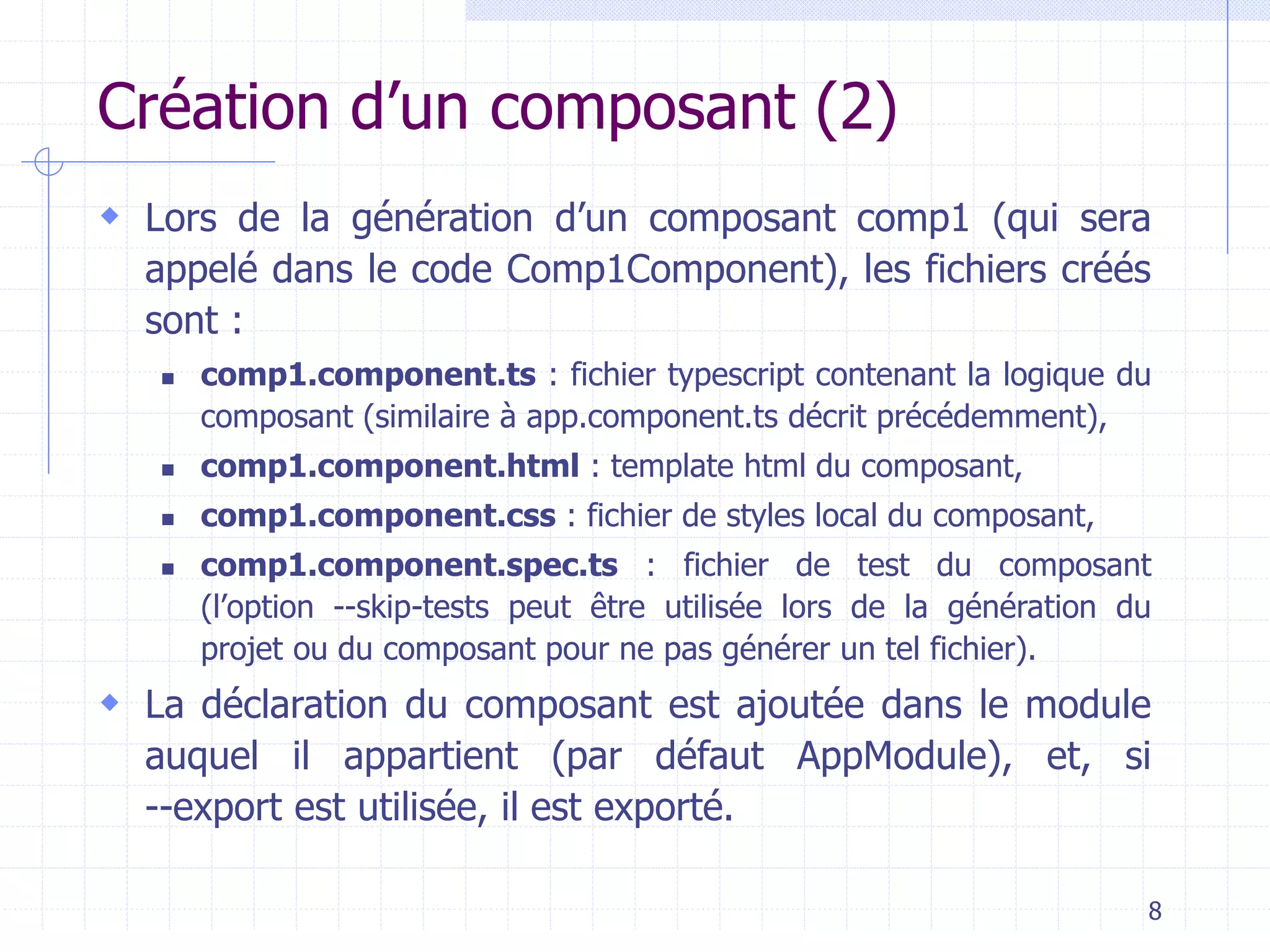 Création d’un composant (2)
 Lors de la génération d’un composant comp1 (qui sera
appelé dans le code Comp1Component), les fichiers créés
sont :
◼ comp1.component.ts : fichier typescript contenant la logique du
composant (similaire à app.component.ts décrit précédemment),
◼ comp1.component.html : template html du composant,
◼ comp1.component.css : fichier de styles local du composant,
◼ comp1.component.spec.ts : fichier de test du composant
(l’option --skip-tests peut être utilisée lors de la génération du
projet ou du composant pour ne pas générer un tel fichier).
 La déclaration du composant est ajoutée dans le module
auquel il appartient (par défaut AppModule), et, si
--export est utilisée, il est exporté.
8
 