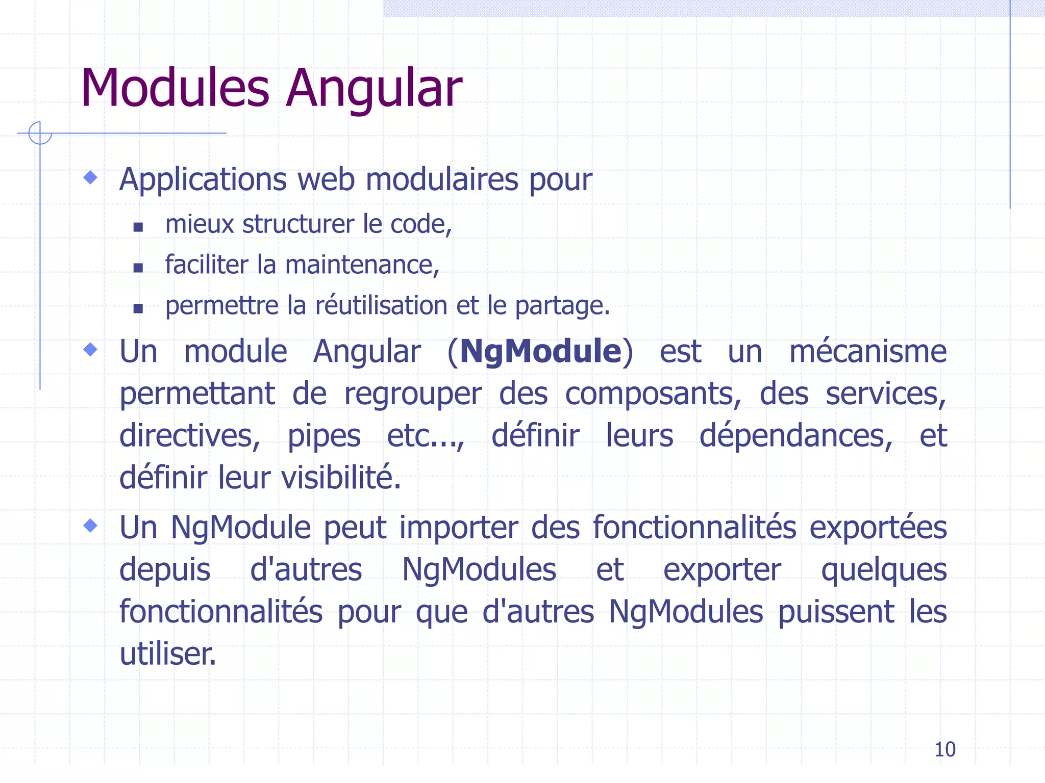 Modules Angular
 Applications web modulaires pour
◼ mieux structurer le code,
◼ faciliter la maintenance,
◼ permettre la réutilisation et le partage.
 Un module Angular (NgModule) est un mécanisme
permettant de regrouper des composants, des services,
directives, pipes etc..., définir leurs dépendances, et
définir leur visibilité.
 Un NgModule peut importer des fonctionnalités exportées
depuis d'autres NgModules et exporter quelques
fonctionnalités pour que d'autres NgModules puissent les
utiliser.
10
 