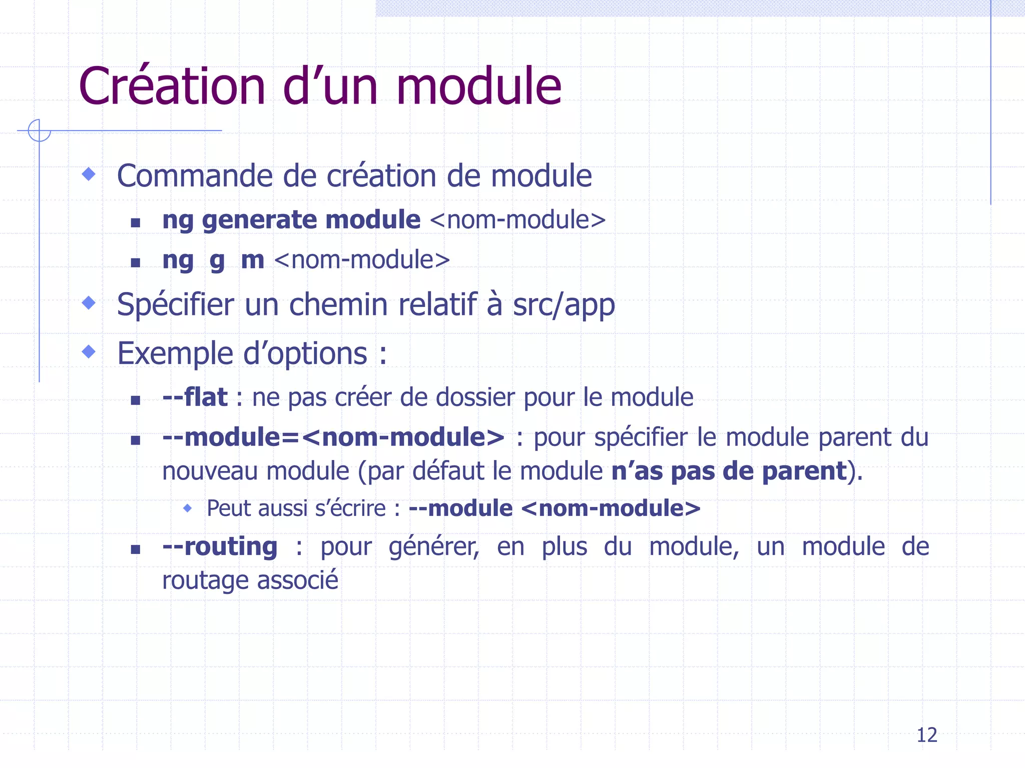 Création d’un module
 Commande de création de module
◼ ng generate module <nom-module>
◼ ng g m <nom-module>
 Spécifier un chemin relatif à src/app
 Exemple d’options :
◼ --flat : ne pas créer de dossier pour le module
◼ --module=<nom-module> : pour spécifier le module parent du
nouveau module (par défaut le module n’as pas de parent).
 Peut aussi s’écrire : --module <nom-module>
◼ --routing : pour générer, en plus du module, un module de
routage associé
12
 
