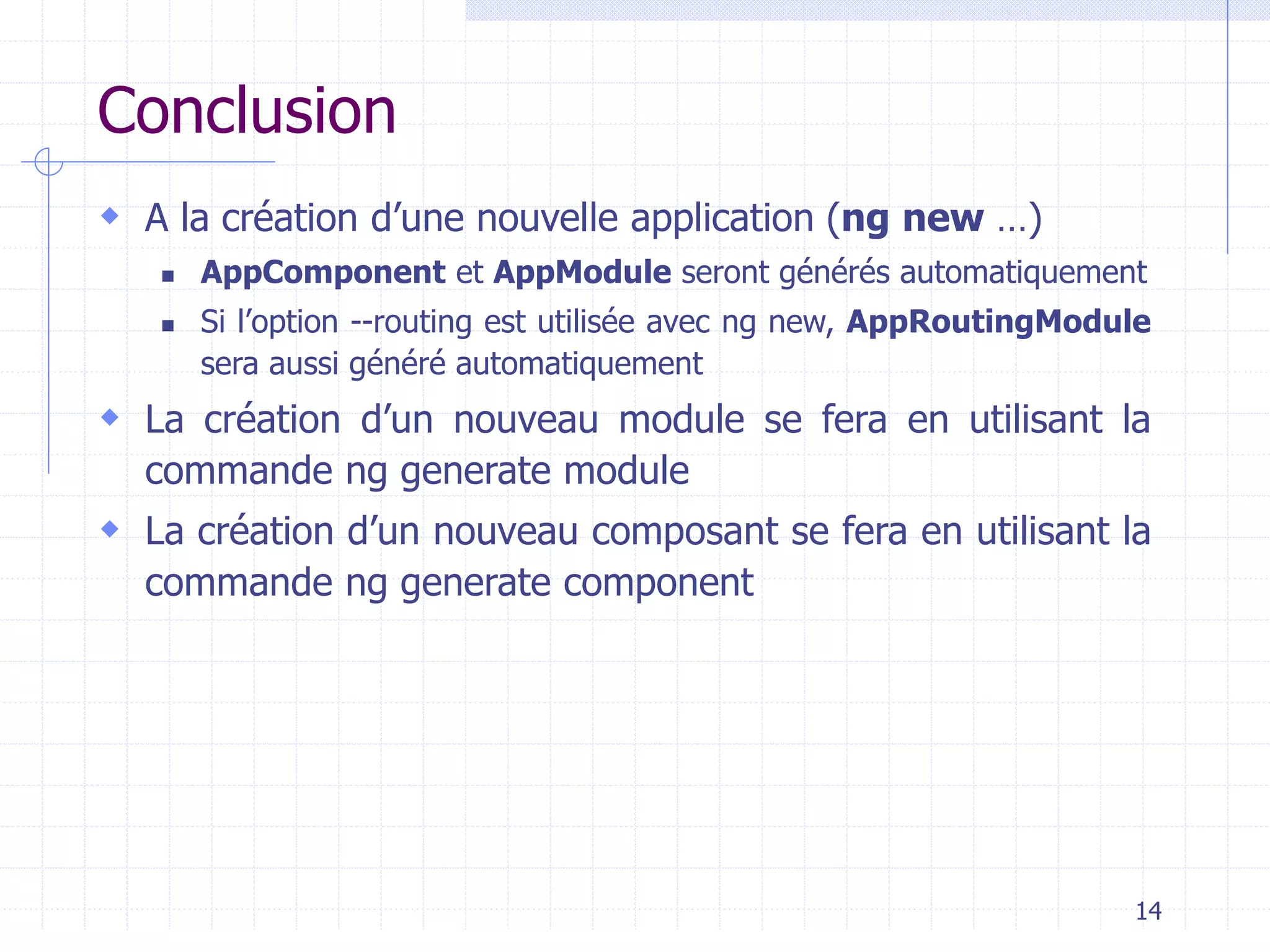 Conclusion
 A la création d’une nouvelle application (ng new …)
◼ AppComponent et AppModule seront générés automatiquement
◼ Si l’option --routing est utilisée avec ng new, AppRoutingModule
sera aussi généré automatiquement
 La création d’un nouveau module se fera en utilisant la
commande ng generate module
 La création d’un nouveau composant se fera en utilisant la
commande ng generate component
14
 