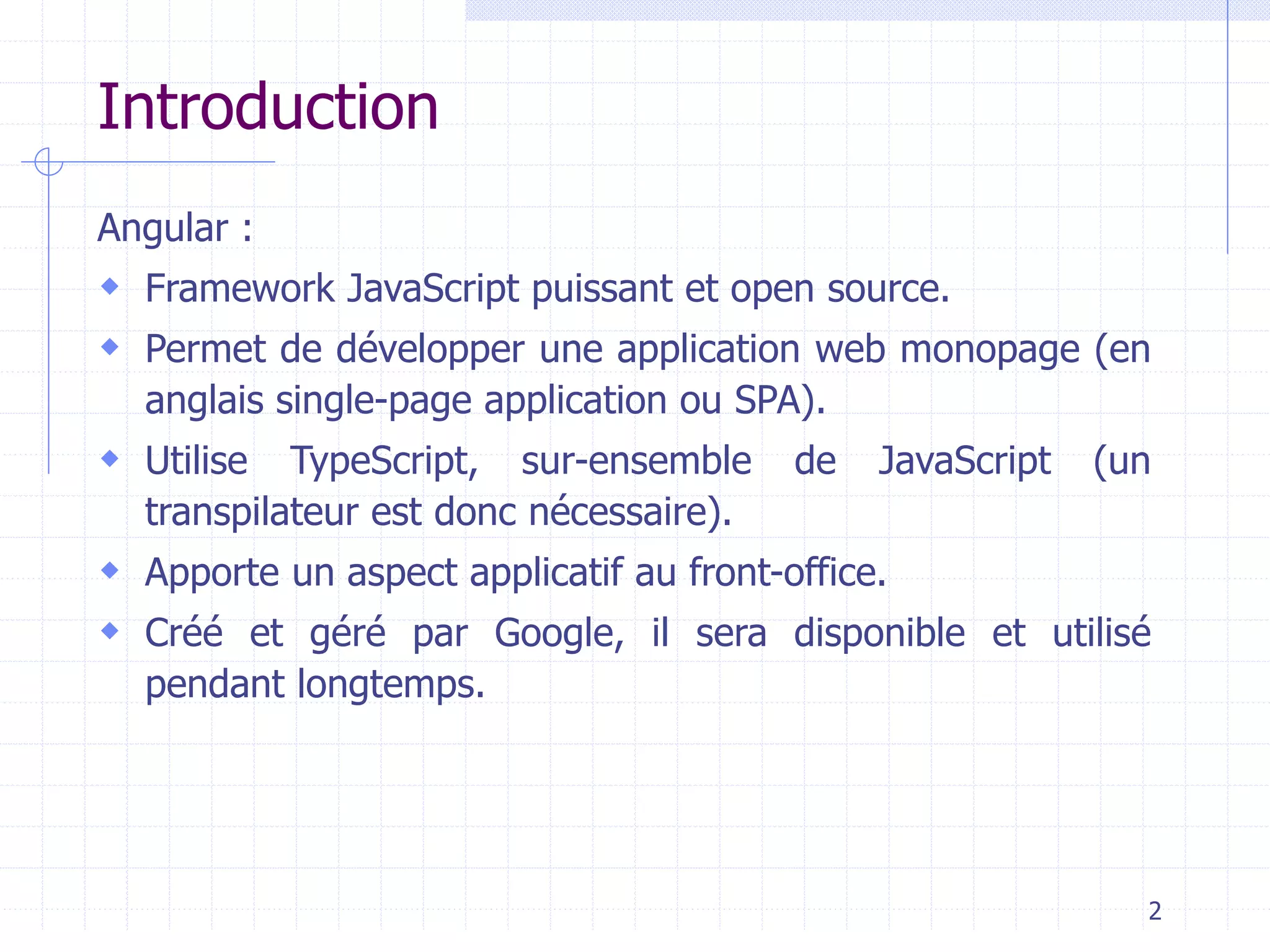 Introduction
Angular :
 Framework JavaScript puissant et open source.
 Permet de développer une application web monopage (en
anglais single-page application ou SPA).
 Utilise TypeScript, sur-ensemble de JavaScript (un
transpilateur est donc nécessaire).
 Apporte un aspect applicatif au front-office.
 Créé et géré par Google, il sera disponible et utilisé
pendant longtemps.
2
 
