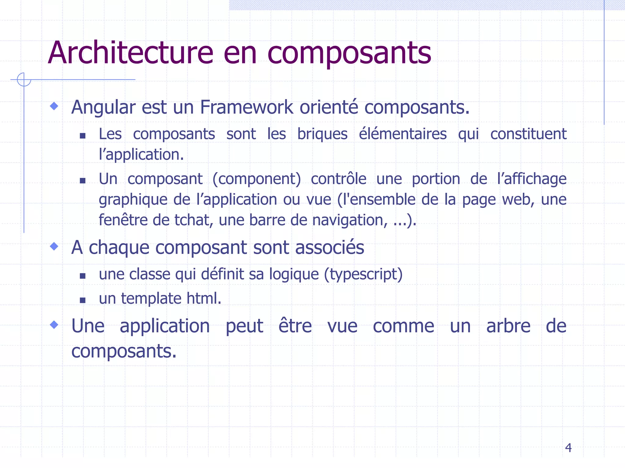 Architecture en composants
 Angular est un Framework orienté composants.
◼ Les composants sont les briques élémentaires qui constituent
l’application.
◼ Un composant (component) contrôle une portion de l’affichage
graphique de l’application ou vue (l'ensemble de la page web, une
fenêtre de tchat, une barre de navigation, ...).
 A chaque composant sont associés
◼ une classe qui définit sa logique (typescript)
◼ un template html.
 Une application peut être vue comme un arbre de
composants.
4
 