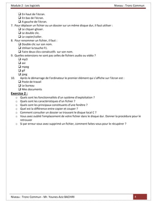 Module 2 : Les logiciels Niveau : Tronc Commun
Niveau : Tronc Commun - Mr. Younes-Aziz BACHIRI 4
❑ En haut de l’écran.
❑ En bas de l’écran.
❑ A gauche de l’écran.
7. Pour déplacer un fichier ou un dossier sur un même disque dur, il faut utiliser :
❑ Le cliquer-glisser.
❑ Le double clic.
❑ Le copier/coller.
8. Pour renommer un fichier, il faut :
❑ Double clic sur son nom.
❑ Utiliser la touche F1.
❑ Faire deux clics consécutifs sur son nom.
9. Quelles extensions ne sont pas celles de fichiers audio ou vidéo ?
❑ mp3
❑ avi
❑ mpeg
❑ gif
❑ jpeg
10. Après le démarrage de l’ordinateur le premier élément qui s’affiche sur l’écran est :
❑ Poste de travail
❑ Le bureau
❑ Mes documents
Exercice 2 :
o Quels sont les fonctionnalités d’un système d’exploitation ?
o Quels sont les caractéristiques d’un fichier ?
o Quels sont les principaux constituants d’une fenêtre ?
o Quel est la différence entre copier et couper ?
o Comment consulter un dossier se trouvant le disque local C ?
o Vous avez oublié l’emplacement de votre fichier dans le disque dur. Donner la procédure pour le
retrouver
o Si par erreur vous avez supprimé un fichier, comment faites-vous pour le récupérer ?
 
