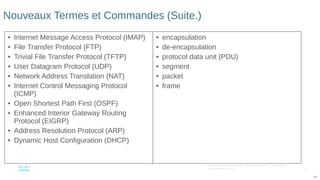 110
© 2016 Cisco et/ou ses filiales. Tous droits réservés. Informations
confidentielles de Cisco
110
Nouveaux Termes et Commandes (Suite.)
• Internet Message Access Protocol (IMAP)
• File Transfer Protocol (FTP)
• Trivial File Transfer Protocol (TFTP)
• User Datagram Protocol (UDP)
• Network Address Translation (NAT)
• Internet Control Messaging Protocol
(ICMP)
• Open Shortest Path First (OSPF)
• Enhanced Interior Gateway Routing
Protocol (EIGRP)
• Address Resolution Protocol (ARP)
• Dynamic Host Configuration (DHCP)
• encapsulation
• de-encapsulation
• protocol data unit (PDU)
• segment
• packet
• frame
 
