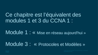 2
© 2016 Cisco et/ou ses filiales. Tous droits réservés. Informations
confidentielles de Cisco
Ce chapitre est l’équivalent des
modules 1 et 3 du CCNA 1 :
Module 1 : « Mise en réseau aujourd'hui »
Module 3 : « Protocoles et Modèles »
 