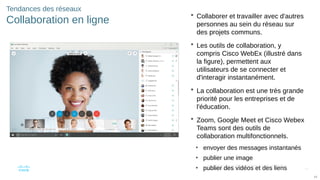 43
© 2016 Cisco et/ou ses filiales. Tous droits réservés. Informations
confidentielles de Cisco
43
Tendances des réseaux
Collaboration en ligne
 Collaborer et travailler avec d'autres
personnes au sein du réseau sur
des projets communs.
 Les outils de collaboration, y
compris Cisco WebEx (illustré dans
la figure), permettent aux
utilisateurs de se connecter et
d'interagir instantanément.
 La collaboration est une très grande
priorité pour les entreprises et de
l'éducation.
 Zoom, Google Meet et Cisco Webex
Teams sont des outils de
collaboration multifonctionnels.
• envoyer des messages instantanés
• publier une image
• publier des vidéos et des liens
 