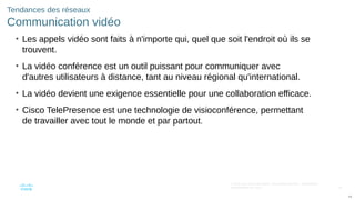 44
© 2016 Cisco et/ou ses filiales. Tous droits réservés. Informations
confidentielles de Cisco
44
Tendances des réseaux
Communication vidéo
• Les appels vidéo sont faits à n'importe qui, quel que soit l'endroit où ils se
trouvent.
• La vidéo conférence est un outil puissant pour communiquer avec
d'autres utilisateurs à distance, tant au niveau régional qu'international.
• La vidéo devient une exigence essentielle pour une collaboration efficace.
• Cisco TelePresence est une technologie de visioconférence, permettant
de travailler avec tout le monde et par partout.
 