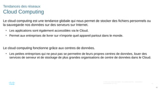 45
© 2016 Cisco et/ou ses filiales. Tous droits réservés. Informations
confidentielles de Cisco
45
Tendances des réseaux
Cloud Computing
Le cloud computing est une tendance globale qui nous permet de stocker des fichiers personnels ou
la sauvegarde nos données sur des serveurs sur Internet.
• Les applications sont également accessibles via le Cloud.
• Permet aux entreprises de livrer sur n'importe quel appareil partout dans le monde.
Le cloud computing fonctionne grâce aux centres de données.
• Les petites entreprises qui ne peut pas se permettre de leurs propres centres de données, louer des
services de serveur et de stockage de plus grandes organisations de centre de données dans le Cloud.
 