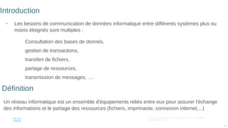 5
© 2016 Cisco et/ou ses filiales. Tous droits réservés. Informations
confidentielles de Cisco
5
Introduction
●
Les besoins de communication de données informatique entre différents systèmes plus ou
moins éloignés sont multiples :
–
Consultation des bases de donnés,
–
gestion de transactions,
–
transfert de fichiers,
–
partage de ressources,
–
transmission de messages, …
–
Un réseau informatique est un ensemble d'équipements reliés entre eux pour assurer l'échange
des informations et le partage des ressources (fichiers, imprimante, connexion internet,...)
Définition
 