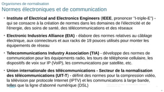 82
© 2016 Cisco et/ou ses filiales. Tous droits réservés. Informations
confidentielles de Cisco
82
Organismes de normalisation
Normes électroniques et de communication
• Institute of Electrical and Electronics Engineers (IEEE, prononcer "I-triple-E") -
qui se consacre à la création de normes dans les domaines de l'électricité et de
l'énergie, des soins de santé, des télécommunications et des réseaux
• Electronic Industries Alliance (EIA) - élabore des normes relatives au câblage
électrique, aux connecteurs et aux racks de 19 pouces utilisés pour monter les
équipements de réseau
• Telecommunications Industry Association (TIA) - développe des normes de
communication pour les équipements radio, les tours de téléphonie cellulaire, les
dispositifs de voix sur IP (VoIP), les communications par satellite, etc.
• Union internationale des télécommunications - Secteur de la normalisation
des télécommunications (UIT-T) - définit des normes pour la compression vidéo,
la télévision par protocole Internet (IPTV) et les communications à large bande,
telles que la ligne d'abonné numérique (DSL)
 