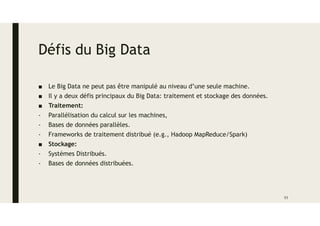 Défis du Big Data
■ Le Big Data ne peut pas être manipulé au niveau d’une seule machine.
■ Il y a deux défis principaux du Big Data: traitement et stockage des données.
■ Traitement:
- Parallélisation du calcul sur les machines,
- Bases de données parallèles.
- Frameworks de traitement distribué (e.g., Hadoop MapReduce/Spark)
■ Stockage:
- Systèmes Distribués.
- Bases de données distribuées.
11
 