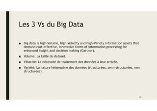 Les 3 Vs du Big Data
■ Big data is high-Volume, high-Velocity and high-Variety information assets that
demand cost-effective, innovative forms of information processing for
enhanced insight and decision making (Gartner).
■ Volume: La taille du dataset.
■ Vélocité: La nécessité de traitement des données à leur arrivée.
■ Variété: La nature hétérogène des données (structurées, semi-structurées, non
structurées).
12
 