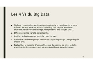 Les 4 Vs du Big Data
■ Big Data consists of extensive datasets primarily in the characteristics of
Volume, Variety, Velocity, and/or Variability that require a scalable
architecture for efficient storage, manipulation, and analysis (NIST).
■ Différence entre variété et variabilité.
- Variété: un boulanger qui vend dix types de pain.
- Variabilité: un boulanger qui vend un seul type de pain qui change de goût
chaque jour.
■ Scalabilité: la capacité d’une architecture du système de gérer la taille
grandissante des données, sans aucune réduction de sa performance.
13
 