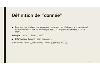 Définition de “donnée”
■ Data are raw symbols that represent the properties of objects and events and
in this sense data has no meaning of itself, it simply exists (Russell L. Acko,
1989).
Exemple. “John”, “Smith”, 30000
■ Information: Donnée + sens (meaning).
(first name, “John”), (last name, “Smith”), (salary, 30000)
3
 