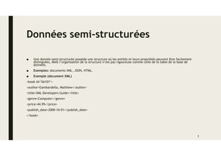 Données semi-structurées
■ Une donnée semi-structurée possède une structure où les entités et leurs propriétés peuvent être facilement
distinguées, MAIS l’organisation de la structure n’est pas rigoureuse comme celle de la table de la base de
données.
■ Exemples: documents XML, JSON, HTML.
■ Exemple (document XML)
<book id="bk101">
<author>Gambardella, Matthew</author>
<title>XML Developers Guide</title>
<genre>Computer</genre>
<price>44.95</price>
<publish_date>2000-10-01</publish_date>
</book>
7
 