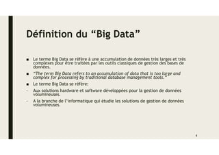 Définition du “Big Data”
■ Le terme Big Data se réfère à une accumulation de données très larges et très
complexes pour être traitées par les outils classiques de gestion des bases de
données.
■ “The term Big Data refers to an accumulation of data that is too large and
complex for processing by traditional database management tools.”
■ Le terme Big Data se réfère:
- Aux solutions hardware et software développées pour la gestion de données
volumineuses.
- A la branche de l’informatique qui étudie les solutions de gestion de données
volumineuses.
8
 